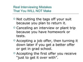 Real Interviewing Mistakes
That You WILL NOT Make
 Not cutting the tags off your suit
because you plan to return it.
 Canceling an interview or plant trip
because you have homework or
tests.
 Accepting a job offer, then turning it
down later if you get a better offer
or get in grad school.
 Accepting the first offer you receive
“just to get it over with”.
 