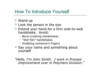 How To Introduce Yourself
 Stand up
 Look the person in the eye
 Extend your hand for a firm web-to-web
handshake. Avoid:
 Bone-crushing handshakes
 “Wet fish” handshakes
 Grabbing someone’s fingers
 Say your name and something about
yourself
“Hello, I’m John Smith. I work in Process
Improvement over in Polymers Division.”
 