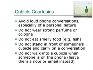 Cubicle Courtesies
 Avoid loud phone conversations,
especially of a personal nature
 Do not wear strong perfume or
cologne
 Do not eat smelly food (e.g. fish)
 Do not stand in front of someone’s
cubicle and carry on a conversation
 Do not walk into a cubicle when
someone is on the phone (leave
them a note or email instead)
 
