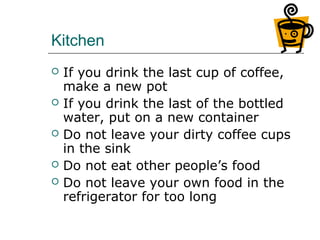 Kitchen
 If you drink the last cup of coffee,
make a new pot
 If you drink the last of the bottled
water, put on a new container
 Do not leave your dirty coffee cups
in the sink
 Do not eat other people’s food
 Do not leave your own food in the
refrigerator for too long
 