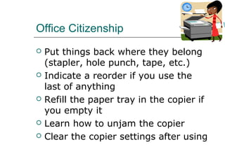 Office Citizenship
 Put things back where they belong
(stapler, hole punch, tape, etc.)
 Indicate a reorder if you use the
last of anything
 Refill the paper tray in the copier if
you empty it
 Learn how to unjam the copier
 Clear the copier settings after using
 
