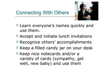 Connecting With Others
 Learn everyone’s names quickly and
use them.
 Accept and initiate lunch invitations
 Recognize others’ accomplishments
 Keep a filled candy jar on your desk
 Keep nice notecards and/or a
variety of cards (sympathy, get
well, new baby) and use them
 