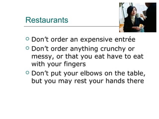 Restaurants
 Don’t order an expensive entrée
 Don’t order anything crunchy or
messy, or that you eat have to eat
with your fingers
 Don’t put your elbows on the table,
but you may rest your hands there
 