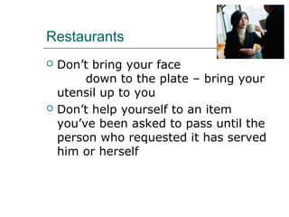 Restaurants
 Don’t bring your face
down to the plate – bring your
utensil up to you
 Don’t help yourself to an item
you’ve been asked to pass until the
person who requested it has served
him or herself
 