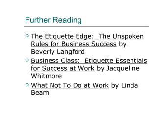 Further Reading
 The Etiquette Edge: The Unspoken
Rules for Business Success by
Beverly Langford
 Business Class: Etiquette Essentials
for Success at Work by Jacqueline
Whitmore
 What Not To Do at Work by Linda
Beam
 