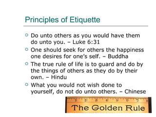 Principles of Etiquette
 Do unto others as you would have them
do unto you. – Luke 6:31
 One should seek for others the happiness
one desires for one’s self. – Buddha
 The true rule of life is to guard and do by
the things of others as they do by their
own. – Hindu
 What you would not wish done to
yourself, do not do unto others. – Chinese
 