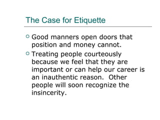 The Case for Etiquette
 Good manners open doors that
position and money cannot.
 Treating people courteously
because we feel that they are
important or can help our career is
an inauthentic reason. Other
people will soon recognize the
insincerity.
 