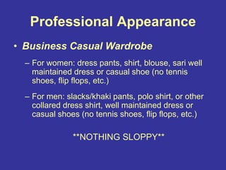 Professional Appearance
• Business Casual Wardrobe
– For women: dress pants, shirt, blouse, sari well
maintained dress or casual shoe (no tennis
shoes, flip flops, etc.)
– For men: slacks/khaki pants, polo shirt, or other
collared dress shirt, well maintained dress or
casual shoes (no tennis shoes, flip flops, etc.)
**NOTHING SLOPPY**
 