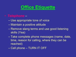 Office Etiquette
• Telephone –
– Use appropriate tone of voice
– Maintain a positive attitude
– Remove slang terms and use good listening
skills (Yea)
– Take complete phone messages (name, date,
time, reason for calling, where they can be
reached)
– Cell phone – TURN IT OFF
 