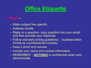 Office Etiquette
• Email –
– Make subject line specific
– Address emails
– Reply to a question- copy question into your email
and then provide your response
– Follow standard writing guidelines - business letter
format as a professional courtesy
– Keep it short and concise
– Include your name and contact information
– REMEMBER – NOTHING is confidential when sent
electronically
 