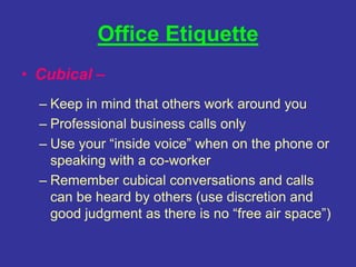 Office Etiquette
• Cubical –
– Keep in mind that others work around you
– Professional business calls only
– Use your “inside voice” when on the phone or
speaking with a co-worker
– Remember cubical conversations and calls
can be heard by others (use discretion and
good judgment as there is no “free air space”)
 
