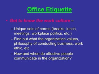 Office Etiquette
• Get to know the work culture –
– Unique sets of norms (breaks, lunch,
meetings, workplace politics, etc.)
– Find out what the organization values,
philosophy of conducting business, work
ethic, etc.
– How and when do effective people
communicate in the organization?
 