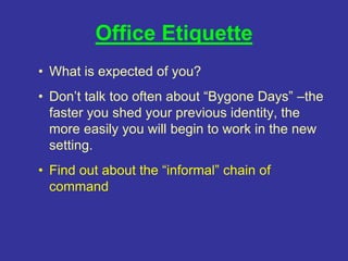 Office Etiquette
• What is expected of you?
• Don’t talk too often about “Bygone Days” –the
faster you shed your previous identity, the
more easily you will begin to work in the new
setting.
• Find out about the “informal” chain of
command
 