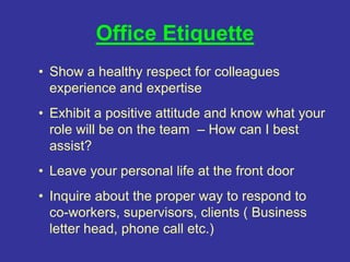 Office Etiquette
• Show a healthy respect for colleagues
experience and expertise
• Exhibit a positive attitude and know what your
role will be on the team – How can I best
assist?
• Leave your personal life at the front door
• Inquire about the proper way to respond to
co-workers, supervisors, clients ( Business
letter head, phone call etc.)
 
