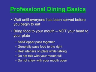 Professional Dining Basics
• Wait until everyone has been served before
you begin to eat
• Bring food to your mouth – NOT your head to
your plate
• Salt/Pepper pass together
• Generally pass food to the right
• Rest utensils on plate while talking
• Do not talk with your mouth full
• Do not chew with your mouth open
 