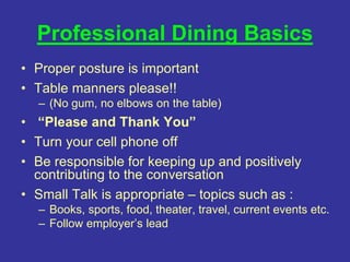 Professional Dining Basics
• Proper posture is important
• Table manners please!!
– (No gum, no elbows on the table)
• “Please and Thank You”
• Turn your cell phone off
• Be responsible for keeping up and positively
contributing to the conversation
• Small Talk is appropriate – topics such as :
– Books, sports, food, theater, travel, current events etc.
– Follow employer’s lead
 