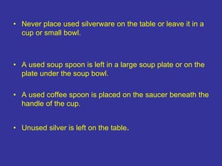 • Never place used silverware on the table or leave it in a
cup or small bowl.
• A used soup spoon is left in a large soup plate or on the
plate under the soup bowl.
• A used coffee spoon is placed on the saucer beneath the
handle of the cup.
• Unused silver is left on the table.
 