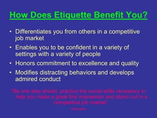 How Does Etiquette Benefit You?
• Differentiates you from others in a competitive
job market
• Enables you to be confident in a variety of
settings with a variety of people
• Honors commitment to excellence and quality
• Modifies distracting behaviors and develops
admired conduct
“Be one step ahead, practice the social skills necessary to
help you make a great first impression and stand out in a
competitive job market”.
-Kenneth-
 