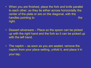 • When you are finished, place the fork and knife parallel
to each other, so they lie either across horizontally the
center of the plate or are on the diagonal, with the
handles pointing to the
right.
• Dessert silverware – Place so the spoon can be picked
up with the right hand and the fork so it can be picked up
with the left hand.
• The napkin – as soon as you are seated, remove the
napkin from your place setting, unfold it, and place it in
your lap.
 