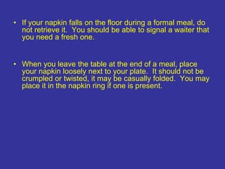 • If your napkin falls on the floor during a formal meal, do
not retrieve it. You should be able to signal a waiter that
you need a fresh one.
• When you leave the table at the end of a meal, place
your napkin loosely next to your plate. It should not be
crumpled or twisted, it may be casually folded. You may
place it in the napkin ring if one is present.
 