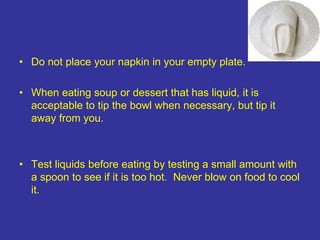 • Do not place your napkin in your empty plate.
• When eating soup or dessert that has liquid, it is
acceptable to tip the bowl when necessary, but tip it
away from you.
• Test liquids before eating by testing a small amount with
a spoon to see if it is too hot. Never blow on food to cool
it.
 