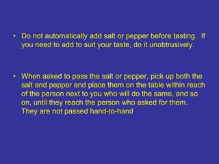 • Do not automatically add salt or pepper before tasting. If
you need to add to suit your taste, do it unobtrusively.
• When asked to pass the salt or pepper, pick up both the
salt and pepper and place them on the table within reach
of the person next to you who will do the same, and so
on, until they reach the person who asked for them.
They are not passed hand-to-hand.
 