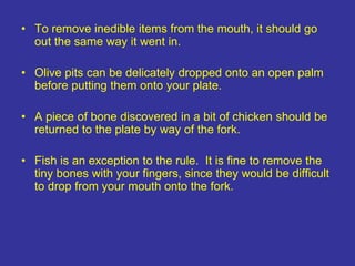 • To remove inedible items from the mouth, it should go
out the same way it went in.
• Olive pits can be delicately dropped onto an open palm
before putting them onto your plate.
• A piece of bone discovered in a bit of chicken should be
returned to the plate by way of the fork.
• Fish is an exception to the rule. It is fine to remove the
tiny bones with your fingers, since they would be difficult
to drop from your mouth onto the fork.
 