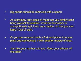 • Big seeds should be removed with a spoon.
• An extremely fatty piece of meat that you simply can’t
bring yourself to swallow, it will be necessary to
surreptitiously spit it into your napkin, so that you can
keep it out of sight.
• Or you can remove it with a fork and place it on your
plate and camouflage it with another morsel of food.
• Just like your mother told you, Keep your elbows off
the table!
 