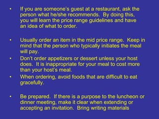 • If you are someone’s guest at a restaurant, ask the
person what he/she recommends. By doing this,
you will learn the price range guidelines and have
an idea of what to order.
• Usually order an item in the mid price range. Keep in
mind that the person who typically initiates the meal
will pay.
• Don’t order appetizers or dessert unless your host
does. It is inappropriate for your meal to cost more
than your host’s meal.
• When ordering, avoid foods that are difficult to eat
gracefully.
• Be prepared. If there is a purpose to the luncheon or
dinner meeting, make it clear when extending or
accepting an invitation. Bring writing materials
 