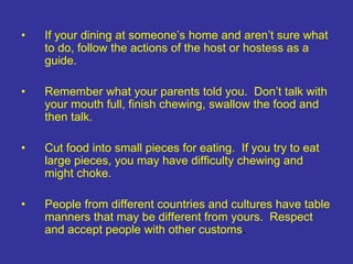 • If your dining at someone’s home and aren’t sure what
to do, follow the actions of the host or hostess as a
guide.
• Remember what your parents told you. Don’t talk with
your mouth full, finish chewing, swallow the food and
then talk.
• Cut food into small pieces for eating. If you try to eat
large pieces, you may have difficulty chewing and
might choke.
• People from different countries and cultures have table
manners that may be different from yours. Respect
and accept people with other customs.
 