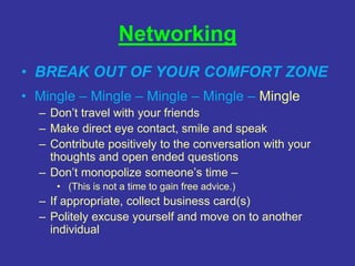 Networking
• BREAK OUT OF YOUR COMFORT ZONE
• Mingle – Mingle – Mingle – Mingle – Mingle
– Don’t travel with your friends
– Make direct eye contact, smile and speak
– Contribute positively to the conversation with your
thoughts and open ended questions
– Don’t monopolize someone’s time –
• (This is not a time to gain free advice.)
– If appropriate, collect business card(s)
– Politely excuse yourself and move on to another
individual
 