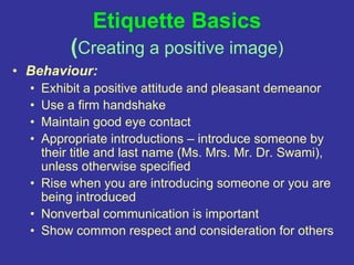 Etiquette Basics
(Creating a positive image)
• Behaviour:
• Exhibit a positive attitude and pleasant demeanor
• Use a firm handshake
• Maintain good eye contact
• Appropriate introductions – introduce someone by
their title and last name (Ms. Mrs. Mr. Dr. Swami),
unless otherwise specified
• Rise when you are introducing someone or you are
being introduced
• Nonverbal communication is important
• Show common respect and consideration for others
 
