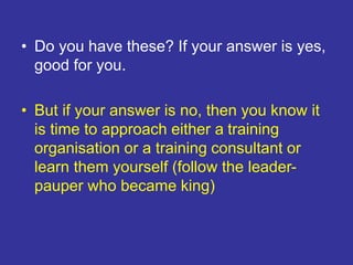 • Do you have these? If your answer is yes,
good for you.
• But if your answer is no, then you know it
is time to approach either a training
organisation or a training consultant or
learn them yourself (follow the leader-
pauper who became king)
 