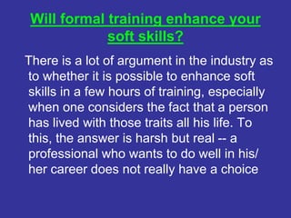 Will formal training enhance your
soft skills?
There is a lot of argument in the industry as
to whether it is possible to enhance soft
skills in a few hours of training, especially
when one considers the fact that a person
has lived with those traits all his life. To
this, the answer is harsh but real -- a
professional who wants to do well in his/
her career does not really have a choice
 