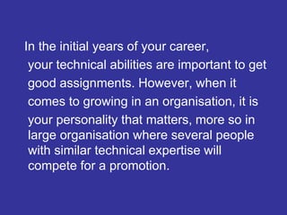 In the initial years of your career,
your technical abilities are important to get
good assignments. However, when it
comes to growing in an organisation, it is
your personality that matters, more so in
large organisation where several people
with similar technical expertise will
compete for a promotion.
 