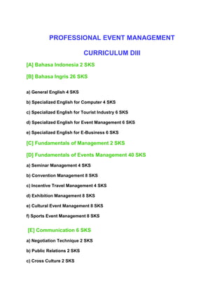 PROFESSIONAL EVENT MANAGEMENT
CURRICULUM DIII
[A] Bahasa Indonesia 2 SKS
[B] Bahasa Ingris 26 SKS
a) General English 4 SKS
b) Specialized English for Computer 4 SKS
c) Specialized English for Tourist Industry 6 SKS
d) Specialized English for Event Management 6 SKS
e) Specialized English for E-Business 6 SKS

[C] Fundamentals of Management 2 SKS
[D] Fundamentals of Events Management 40 SKS
a) Seminar Management 4 SKS
b) Convention Management 8 SKS
c) Incentive Travel Management 4 SKS
d) Exhibition Management 8 SKS
e) Cultural Event Management 8 SKS
f) Sports Event Management 8 SKS

[E] Communication 6 SKS
a) Negotiation Technique 2 SKS
b) Public Relations 2 SKS
c) Cross Culture 2 SKS

 