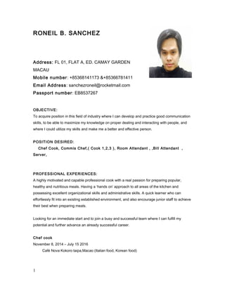RONEIL B. SANCHEZ
Address: FL 01, FLAT A, ED. CAMAY GARDEN
MACAU
Mobile number: +85368141173 &+85366781411
Email Address: sanchezroneil@rocketmail.com
Passport number: EB8537267
OBJECTIVE:
To acquire position in this field of industry where I can develop and practice good communication
skills, to be able to maximize my knowledge on proper dealing and interacting with people, and
where I could utilize my skills and make me a better and effective person.
POSITION DESIRED:
Chef Cook, Commis Chef,( Cook 1,2,3 ), Room Attendant , ,Bill Attendant ,
Server,
PROFESSIONAL EXPERIENCES:
A highly motivated and capable professional cook with a real passion for preparing popular,
healthy and nutritious meals. Having a ‘hands on’ approach to all areas of the kitchen and
possessing excellent organizational skills and administrative skills. A quick learner who can
effortlessly fit into an existing established environment, and also encourage junior staff to achieve
their best when preparing meals.
Looking for an immediate start and to join a busy and successful team where I can fulfill my
potential and further advance an already successful career.
Chef cook
November 8, 2014 – July 15 2016
Café Nova Kokoro taipa,Macao (Italian food, Korean food)
1
 