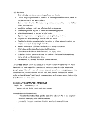 Job Description:
• Cleaned food preparation areas, cooking surfaces, and utensils.
• Cooked and packaged batches of food, such as hamburgers and fried chicken, which are
prepared to order or kept warm until sold.
• Cooked the exact number of items ordered by each customer, working on several different
orders simultaneously.
• Maintained sanitation, health, and safety standards in work areas.
• Measured ingredients required for specific food items being prepared.
• Mixed ingredients such as pancake or waffle batters.
• Operated large-volume cooking equipment such as grills, deep-fat fryers.
• Prepared and served beverages such as coffee and shakes.
• Read food order slips or received verbal instructions as to food required by patron, and
prepare and cook food according to instructions.
• Verified that prepared food meets requirements for quality and quantity.
• Washed, cut, and prepared foods designated for cooking.
• Cleaned, stocked, and restocked workstations and display cases.
• Scheduled activities and equipment use with managers, using information about daily
menus to help coordinate cooking times.
• Served orders to customers at windows, counters, or tables.
Specialties: different kind of sausages such as pork and veal and mixed flavors, side dishes
like mushroom, baked bean, corn, different kinds of pasta such as carbonara, prawn pasta,
pumpkin pasta with mushroom, mushroom and tomato, tuna mushroom pasta, pesto sauce pasta
with chicken fillet, and also fish fillet, and also sirloin, lump, salmon, butter chicken, and mix
grilled, and also 4 kinds of risotto like mix mushroom risotto, scallop risotto, shrimp risotto and our
La Kaffa risotto and many more.
SERVICE ATTENDANT/POOL ATTENDANT
March 3, 2012 – September 9, 2012
Lisboa Hotel and Casino (Hotel health Spa) – Macau
Job Description: (Service attendant)
• Followed and applied standard operation procedures to be sure that no one complains
while they are staying inside the hotel premises.
• Attended to the needs of guests and kept the spa clean throughout the day.
3
 