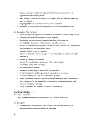 • Greeted guests; provided towels, robes and refreshments; and sometimes set
appointments and answered phones.
• Make sure the locker room and waiting room are kept clean and take used towels and
robes to the laundry.
• Outgoing and friendly to create a welcome, warm environment.
• Required a lot of walking and standing and may also involve some heavy lifting.
Job Description: (Pool attendant)
• Before opening the designation area, needed to check it first it is safe for the guest use.
• Prepared all the amenities and towels for daily operation.
• Checked the changing rooms if it is clean and well set up for guest use.
• Checked all the shower area if the hot water is stable for guest use.
• Opened all the lockers to double check if all the set up are complete and it is empty with
the guest belonging that the guest left inside.
• Swept the floor to remove all the waste.
• Cleaned all the cabana and sun lounges by using clean cloth and water to remove the
dirt and dust.
• Cleaned all the tables for guest use.
• Opened all the umbrellas if it is necessary if the weather is good.
• Checked the quality of the water pool.
• Got the ph and chlorine level.
• Checked at time the weather condition for the guest safety.
• Be alert and attentive to all the guest needs especially to all swimmers.
• Be aware to all kids who swim alone without their guardians.
• Always followed the standard operation procedure to lessen the guest complains and
gives the best service that we can offer to our guest for complete satisfaction while
staying in the hotel or health spa.
• Always checked the first aid kit if it is complete for emergency.
WAITER ( SERVER)
June 2010 - August 2011
Chix o’ clock Restaurant Bar - San Fernando City, La Union, Philippines
Job Description:
• Checked patrons' identification in order to ensure that they meet minimum age
requirements for consumption of alcoholic beverages.
4
 