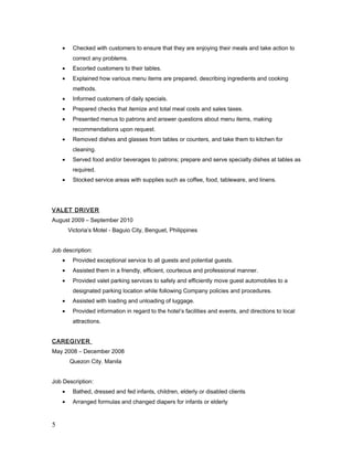 • Checked with customers to ensure that they are enjoying their meals and take action to
correct any problems.
• Escorted customers to their tables.
• Explained how various menu items are prepared, describing ingredients and cooking
methods.
• Informed customers of daily specials.
• Prepared checks that itemize and total meal costs and sales taxes.
• Presented menus to patrons and answer questions about menu items, making
recommendations upon request.
• Removed dishes and glasses from tables or counters, and take them to kitchen for
cleaning.
• Served food and/or beverages to patrons; prepare and serve specialty dishes at tables as
required.
• Stocked service areas with supplies such as coffee, food, tableware, and linens.
VALET DRIVER
August 2009 – September 2010
Victoria’s Motel - Baguio City, Benguet, Philippines
Job description:
• Provided exceptional service to all guests and potential guests.
• Assisted them in a friendly, efficient, courteous and professional manner.
• Provided valet parking services to safely and efficiently move guest automobiles to a
designated parking location while following Company policies and procedures.
• Assisted with loading and unloading of luggage.
• Provided information in regard to the hotel’s facilities and events, and directions to local
attractions.
CAREGIVER
May 2008 – December 2008
Quezon City. Manila
Job Description:
• Bathed, dressed and fed infants, children, elderly or disabled clients
• Arranged formulas and changed diapers for infants or elderly
5
 