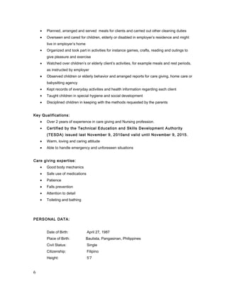 • Planned, arranged and served meals for clients and carried out other cleaning duties
• Overseen and cared for children, elderly or disabled in employer’s residence and might
live in employer’s home
• Organized and took part in activities for instance games, crafts, reading and outings to
give pleasure and exercise
• Watched over children’s or elderly client’s activities, for example meals and rest periods,
as instructed by employer
• Observed children or elderly behavior and arranged reports for care giving, home care or
babysitting agency
• Kept records of everyday activities and health information regarding each client
• Taught children in special hygiene and social development
• Disciplined children in keeping with the methods requested by the parents
Key Qualifications:
• Over 2 years of experience in care giving and Nursing profession.
• Certified by the Technical Education and Skills Development Authority
(TESDA) issued last November 9, 2010and valid until November 9, 2015.
• Warm, loving and caring attitude
• Able to handle emergency and unforeseen situations
Care giving expertise:
• Good body mechanics
• Safe use of medications
• Patience
• Falls prevention
• Attention to detail
• Toileting and bathing
PERSONAL DATA:
Date of Birth: April 27, 1987
Place of Birth: Bautista, Pangasinan, Philippines
Civil Status: Single
Citizenship: Filipino
Height: 5’7
6
 