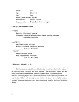 Weight: 75 kg.
Age: 28 years old
Sex: Male
Mother’s name: Leonila B, Sanchez
Father’s name: Danilo T, Sanchez
Language spoken: English, Basic Cantonese, Tagalog
EDUCATIONAL BACKGROUND:
COLLEGE:
Bachelor of Science in Nursing
University of Cordilleras – Governor pack rd., Baguio, Benguet, Philippines
Graduated – March 2008
SECONDARY:
Bayambang National high School
Mabini st., Bayambang, Pangasinan, Philippines
Graduated – March 2004
PRIMARY:
Baluyot Elementary School
Brgy, Baluyot Bautista, Pangasinan.
Graduated - March 1998
ADDITIONAL INFORMATION:
I am honest, sincere, disciplined and hardworking person. I am able to follow and carry
out instructions easily from those with higher positions. I have self-initiative towards work and
willing to extend extra time if the need arises and can easily adjust to different situations.
I possess an extremely high level of patience and genuine level of understanding for others. I am
very flexible and I am able to adapt to new situation with ease. I am trained in particular
hospitality skills as a major requirement when I took up the course of Bachelor of Science in
Nursing
7
 