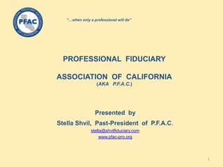 PROFESSIONAL FIDUCIARY
ASSOCIATION OF CALIFORNIA
(AKA P.F.A.C.)
Presented by
Stella Shvil, Past-President of P.F.A.C.
stella@shvilfiduciary.com
www.pfac-pro.org
“…when only a professional will do”
1
 