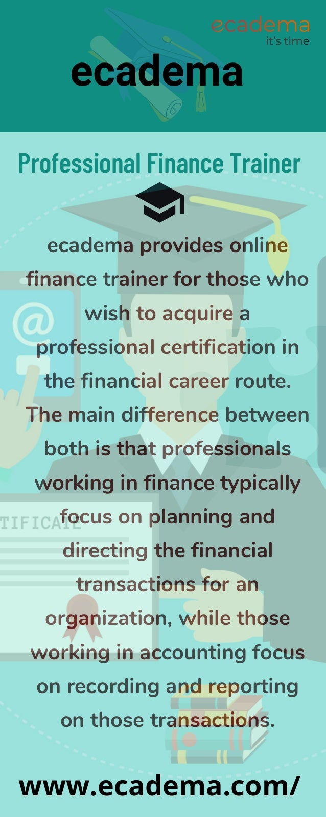 ecadema provides online
finance trainer for those who
wish to acquire a
professional certification in
the financial career route.
The main difference between
both is that professionals
working in finance typically
focus on planning and
directing the financial
transactions for an
organization, while those
working in accounting focus
on recording and reporting
on those transactions.
Professional Finance Trainer
ecadema
www.ecadema.com/
 
