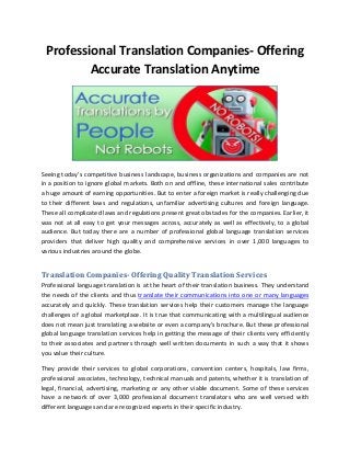 Professional Translation Companies- Offering
Accurate Translation Anytime

Seeing today’s competitive business landscape, business organizations and companies are not
in a position to ignore global markets. Both on and offline, these international sales contribute
a huge amount of earning opportunities. But to enter a foreign market is really challenging due
to their different laws and regulations, unfamiliar advertising cultures and foreign language.
These all complicated laws and regulations present great obstacles for the companies. Earlier, it
was not at all easy to get your messages across, accurately as well as effectively, to a global
audience. But today there are a number of professional global language translation services
providers that deliver high quality and comprehensive services in over 1,000 languages to
various industries around the globe.

Translation Companies- Offering Quality Translation Services
Professional language translation is at the heart of their translation business. They understand
the needs of the clients and thus translate their communications into one or many languages
accurately and quickly. These translation services help their customers manage the language
challenges of a global marketplace. It is true that communicating with a multilingual audience
does not mean just translating a website or even a company’s brochure. But these professional
global language translation services help in getting the message of their clients very efficiently
to their associates and partners through well written documents in such a way that it shows
you value their culture.
They provide their services to global corporations, convention centers, hospitals, law firms,
professional associates, technology, technical manuals and patents, whether it is translation of
legal, financial, advertising, marketing or any other viable document. Some of these services
have a network of over 3,000 professional document translators who are well versed with
different languages and are recognized experts in their specific industry.

 