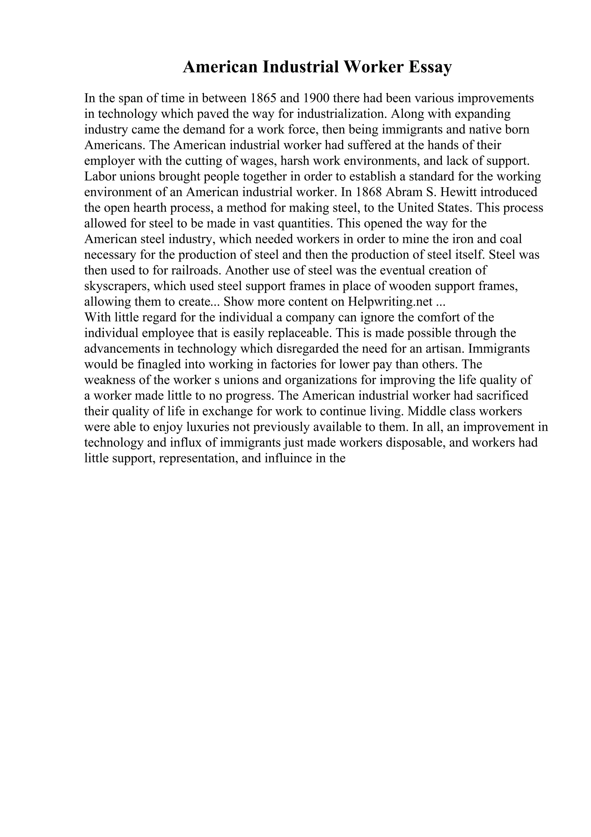 American Industrial Worker Essay
In the span of time in between 1865 and 1900 there had been various improvements
in technology which paved the way for industrialization. Along with expanding
industry came the demand for a work force, then being immigrants and native born
Americans. The American industrial worker had suffered at the hands of their
employer with the cutting of wages, harsh work environments, and lack of support.
Labor unions brought people together in order to establish a standard for the working
environment of an American industrial worker. In 1868 Abram S. Hewitt introduced
the open hearth process, a method for making steel, to the United States. This process
allowed for steel to be made in vast quantities. This opened the way for the
American steel industry, which needed workers in order to mine the iron and coal
necessary for the production of steel and then the production of steel itself. Steel was
then used to for railroads. Another use of steel was the eventual creation of
skyscrapers, which used steel support frames in place of wooden support frames,
allowing them to create... Show more content on Helpwriting.net ...
With little regard for the individual a company can ignore the comfort of the
individual employee that is easily replaceable. This is made possible through the
advancements in technology which disregarded the need for an artisan. Immigrants
would be finagled into working in factories for lower pay than others. The
weakness of the worker s unions and organizations for improving the life quality of
a worker made little to no progress. The American industrial worker had sacrificed
their quality of life in exchange for work to continue living. Middle class workers
were able to enjoy luxuries not previously available to them. In all, an improvement in
technology and influx of immigrants just made workers disposable, and workers had
little support, representation, and influince in the
 