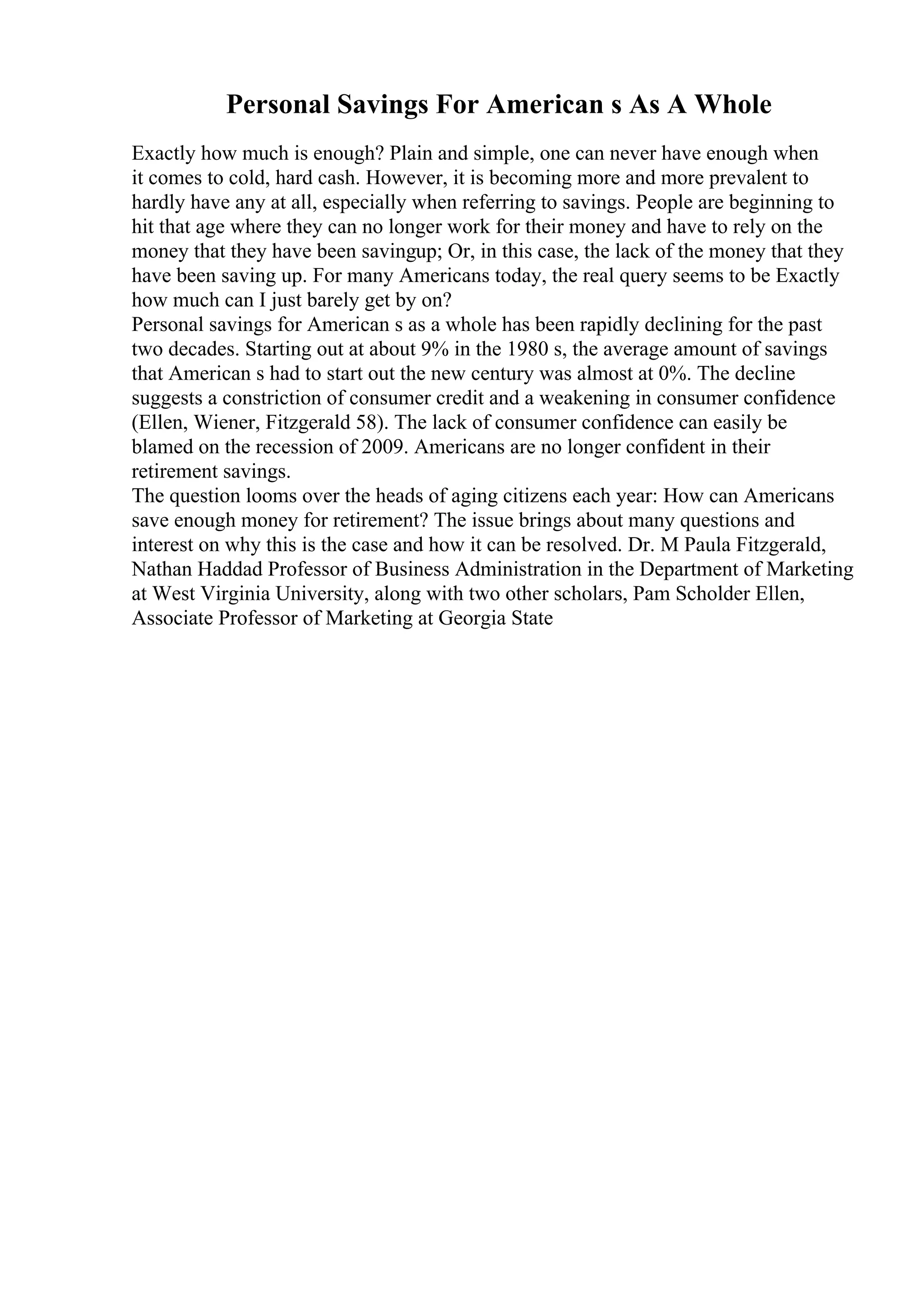 Personal Savings For American s As A Whole
Exactly how much is enough? Plain and simple, one can never have enough when
it comes to cold, hard cash. However, it is becoming more and more prevalent to
hardly have any at all, especially when referring to savings. People are beginning to
hit that age where they can no longer work for their money and have to rely on the
money that they have been savingup; Or, in this case, the lack of the money that they
have been saving up. For many Americans today, the real query seems to be Exactly
how much can I just barely get by on?
Personal savings for American s as a whole has been rapidly declining for the past
two decades. Starting out at about 9% in the 1980 s, the average amount of savings
that American s had to start out the new century was almost at 0%. The decline
suggests a constriction of consumer credit and a weakening in consumer confidence
(Ellen, Wiener, Fitzgerald 58). The lack of consumer confidence can easily be
blamed on the recession of 2009. Americans are no longer confident in their
retirement savings.
The question looms over the heads of aging citizens each year: How can Americans
save enough money for retirement? The issue brings about many questions and
interest on why this is the case and how it can be resolved. Dr. M Paula Fitzgerald,
Nathan Haddad Professor of Business Administration in the Department of Marketing
at West Virginia University, along with two other scholars, Pam Scholder Ellen,
Associate Professor of Marketing at Georgia State
 