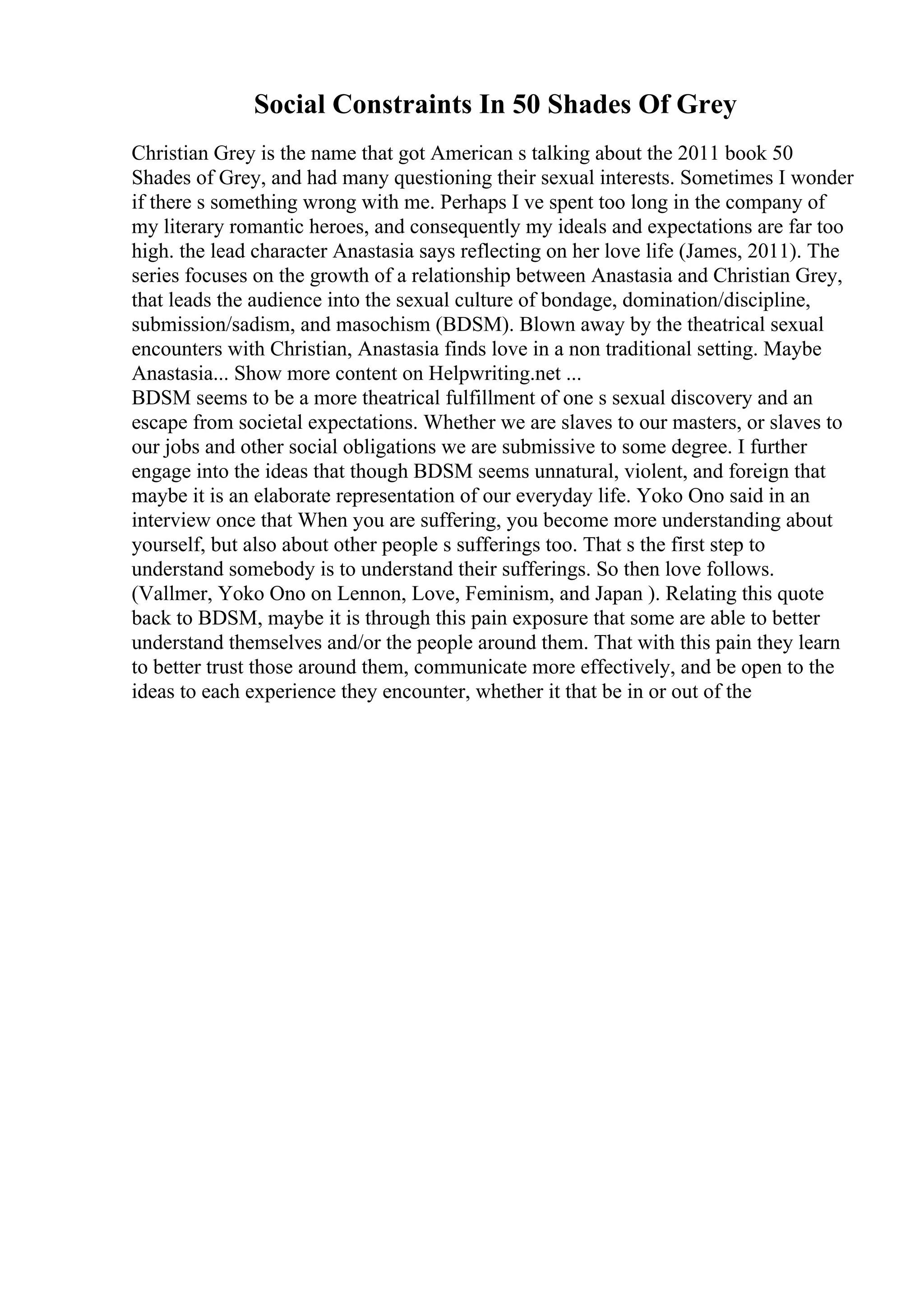Social Constraints In 50 Shades Of Grey
Christian Grey is the name that got American s talking about the 2011 book 50
Shades of Grey, and had many questioning their sexual interests. Sometimes I wonder
if there s something wrong with me. Perhaps I ve spent too long in the company of
my literary romantic heroes, and consequently my ideals and expectations are far too
high. the lead character Anastasia says reflecting on her love life (James, 2011). The
series focuses on the growth of a relationship between Anastasia and Christian Grey,
that leads the audience into the sexual culture of bondage, domination/discipline,
submission/sadism, and masochism (BDSM). Blown away by the theatrical sexual
encounters with Christian, Anastasia finds love in a non traditional setting. Maybe
Anastasia... Show more content on Helpwriting.net ...
BDSM seems to be a more theatrical fulfillment of one s sexual discovery and an
escape from societal expectations. Whether we are slaves to our masters, or slaves to
our jobs and other social obligations we are submissive to some degree. I further
engage into the ideas that though BDSM seems unnatural, violent, and foreign that
maybe it is an elaborate representation of our everyday life. Yoko Ono said in an
interview once that When you are suffering, you become more understanding about
yourself, but also about other people s sufferings too. That s the first step to
understand somebody is to understand their sufferings. So then love follows.
(Vallmer, Yoko Ono on Lennon, Love, Feminism, and Japan ). Relating this quote
back to BDSM, maybe it is through this pain exposure that some are able to better
understand themselves and/or the people around them. That with this pain they learn
to better trust those around them, communicate more effectively, and be open to the
ideas to each experience they encounter, whether it that be in or out of the
 