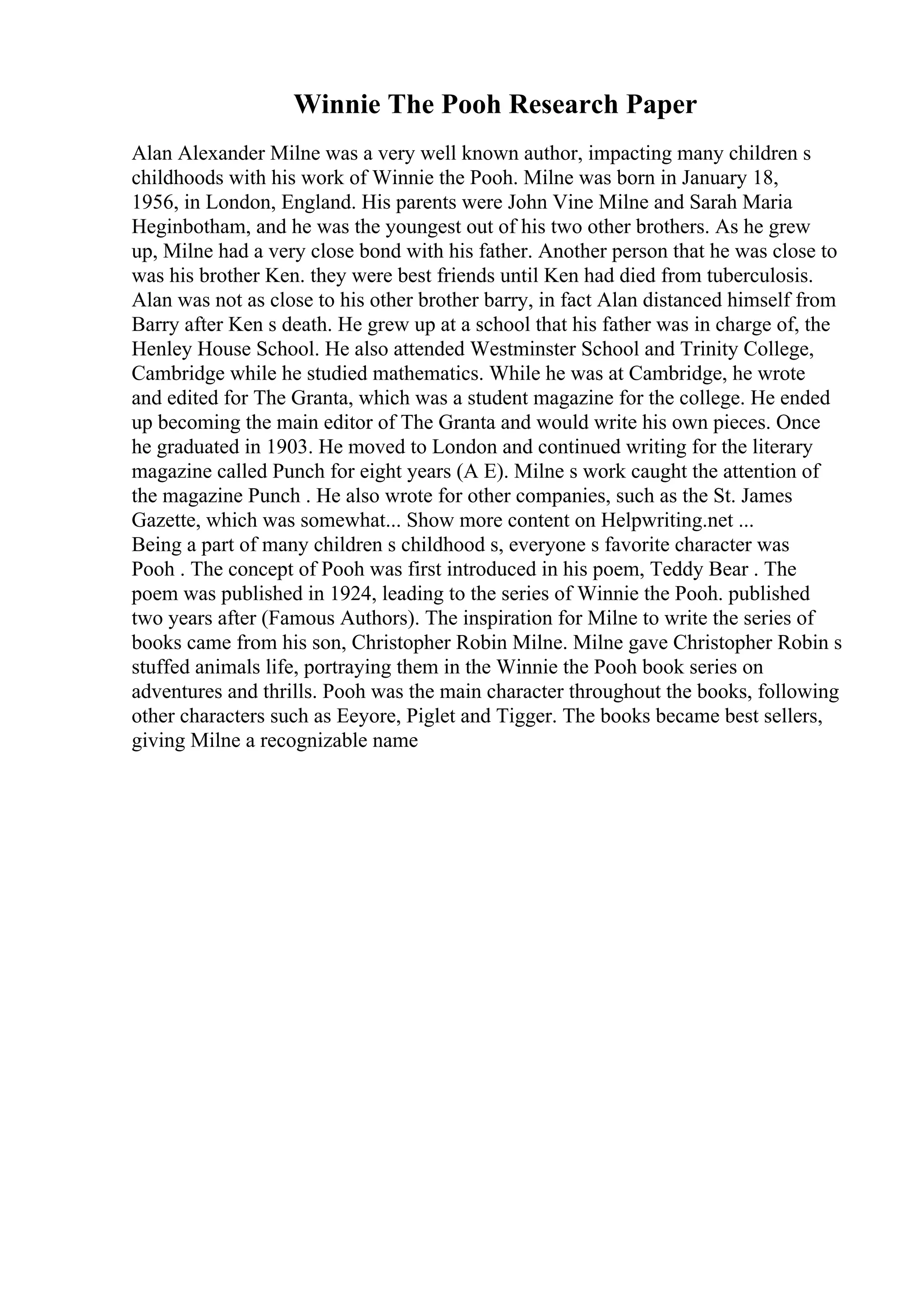 Winnie The Pooh Research Paper
Alan Alexander Milne was a very well known author, impacting many children s
childhoods with his work of Winnie the Pooh. Milne was born in January 18,
1956, in London, England. His parents were John Vine Milne and Sarah Maria
Heginbotham, and he was the youngest out of his two other brothers. As he grew
up, Milne had a very close bond with his father. Another person that he was close to
was his brother Ken. they were best friends until Ken had died from tuberculosis.
Alan was not as close to his other brother barry, in fact Alan distanced himself from
Barry after Ken s death. He grew up at a school that his father was in charge of, the
Henley House School. He also attended Westminster School and Trinity College,
Cambridge while he studied mathematics. While he was at Cambridge, he wrote
and edited for The Granta, which was a student magazine for the college. He ended
up becoming the main editor of The Granta and would write his own pieces. Once
he graduated in 1903. He moved to London and continued writing for the literary
magazine called Punch for eight years (A E). Milne s work caught the attention of
the magazine Punch . He also wrote for other companies, such as the St. James
Gazette, which was somewhat... Show more content on Helpwriting.net ...
Being a part of many children s childhood s, everyone s favorite character was
Pooh . The concept of Pooh was first introduced in his poem, Teddy Bear . The
poem was published in 1924, leading to the series of Winnie the Pooh. published
two years after (Famous Authors). The inspiration for Milne to write the series of
books came from his son, Christopher Robin Milne. Milne gave Christopher Robin s
stuffed animals life, portraying them in the Winnie the Pooh book series on
adventures and thrills. Pooh was the main character throughout the books, following
other characters such as Eeyore, Piglet and Tigger. The books became best sellers,
giving Milne a recognizable name
 