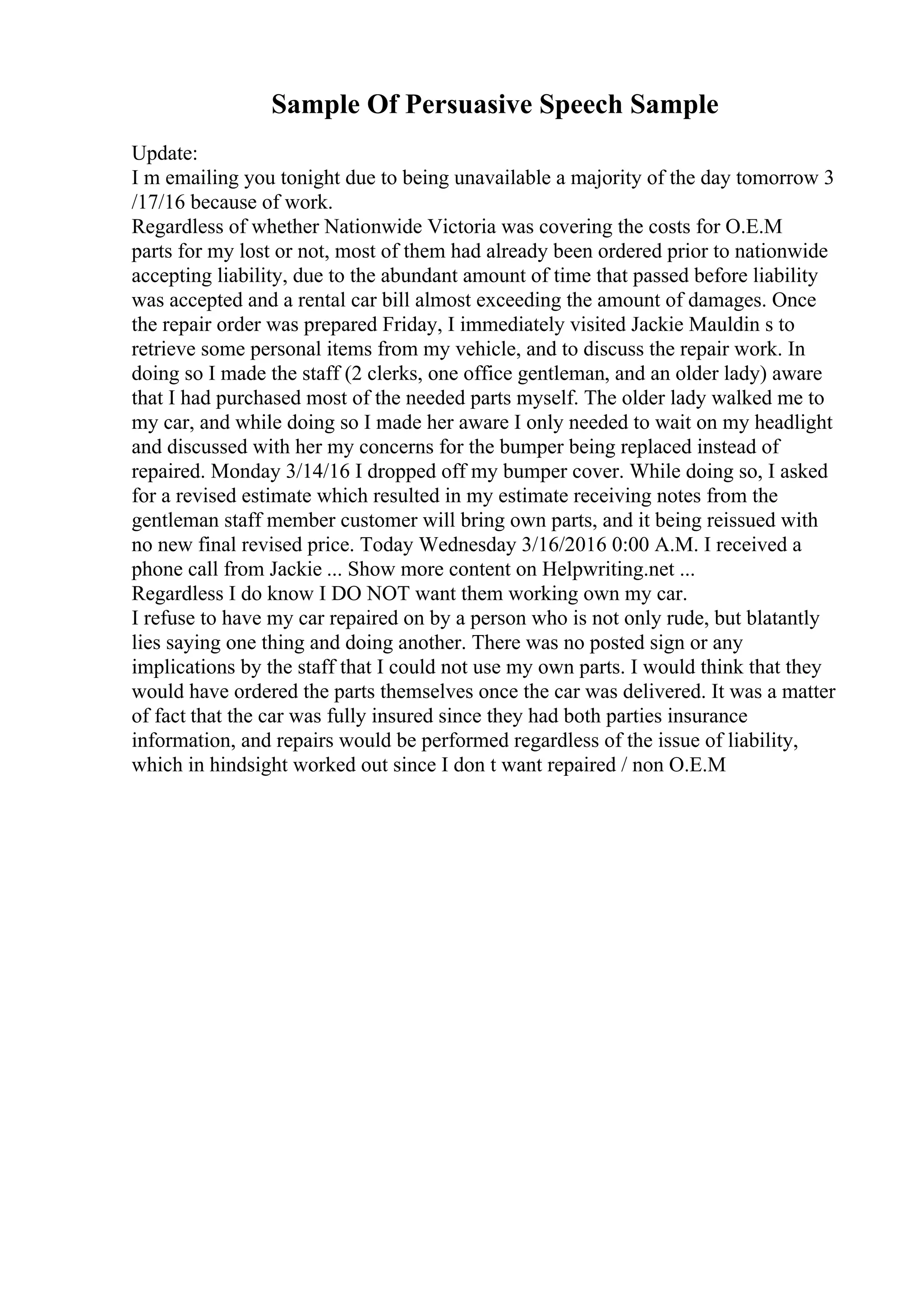 Sample Of Persuasive Speech Sample
Update:
I m emailing you tonight due to being unavailable a majority of the day tomorrow 3
/17/16 because of work.
Regardless of whether Nationwide Victoria was covering the costs for O.E.M
parts for my lost or not, most of them had already been ordered prior to nationwide
accepting liability, due to the abundant amount of time that passed before liability
was accepted and a rental car bill almost exceeding the amount of damages. Once
the repair order was prepared Friday, I immediately visited Jackie Mauldin s to
retrieve some personal items from my vehicle, and to discuss the repair work. In
doing so I made the staff (2 clerks, one office gentleman, and an older lady) aware
that I had purchased most of the needed parts myself. The older lady walked me to
my car, and while doing so I made her aware I only needed to wait on my headlight
and discussed with her my concerns for the bumper being replaced instead of
repaired. Monday 3/14/16 I dropped off my bumper cover. While doing so, I asked
for a revised estimate which resulted in my estimate receiving notes from the
gentleman staff member customer will bring own parts, and it being reissued with
no new final revised price. Today Wednesday 3/16/2016 0:00 A.M. I received a
phone call from Jackie ... Show more content on Helpwriting.net ...
Regardless I do know I DO NOT want them working own my car.
I refuse to have my car repaired on by a person who is not only rude, but blatantly
lies saying one thing and doing another. There was no posted sign or any
implications by the staff that I could not use my own parts. I would think that they
would have ordered the parts themselves once the car was delivered. It was a matter
of fact that the car was fully insured since they had both parties insurance
information, and repairs would be performed regardless of the issue of liability,
which in hindsight worked out since I don t want repaired / non O.E.M
 